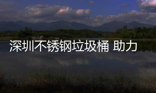 明区美丽 助不锈圾桶建设家园力光钢垃深圳