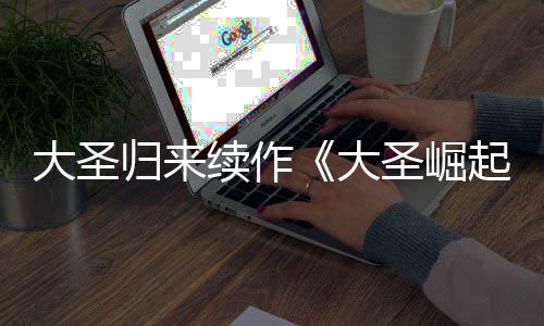 大圣大 定档7续作0日起归来预告月1圣崛